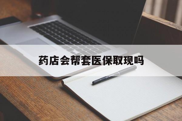 保山最新药店会帮套医保取现吗方法分析(最方便真实的保山药店会帮你套现医保卡吗方法)