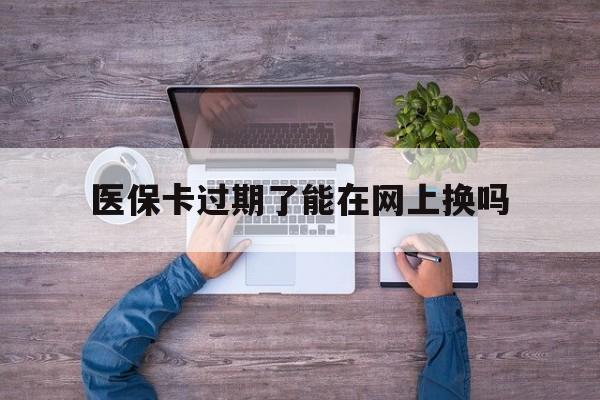 保山最新医保卡过期了能在网上换吗方法分析(最方便真实的保山医保卡到期可以网上办吗方法)