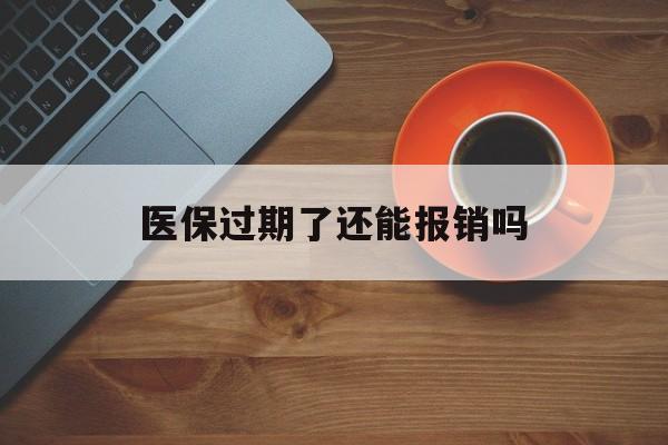 保山最新医保过期了还能报销吗方法分析(最方便真实的保山医疗保险过期了还可以报销吗方法)